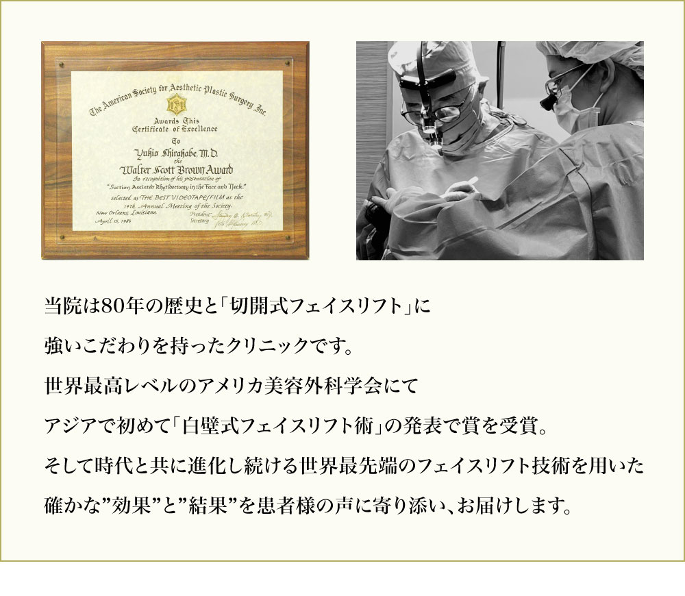 サフォクリニックは「切開式フェイスリフト」専門クリニックです。８０年の歴史を持つ日本最古のクリニックでもあり、世界最高レベルのアメリカ美容外科学会にて賞を受賞した今も進化をし続ける最新フェイスリフト術「白壁式フェイスリフト」を用いて手術をおこなっています。